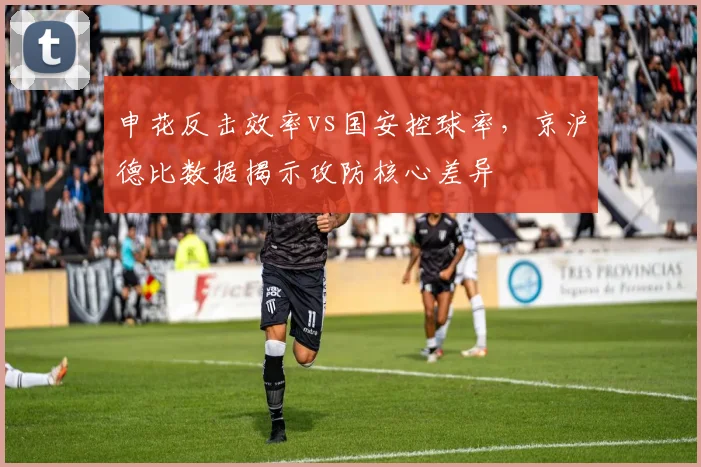 申花反击效率vs国安控球率,京沪德比数据揭示攻防核心差异