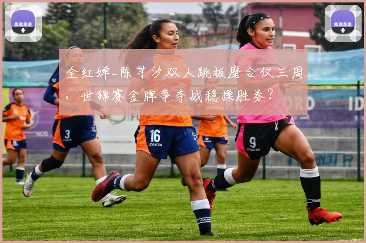 全红婵_陈芋汐双人跳板磨合仅三周，世锦赛金牌争夺战稳操胜券？