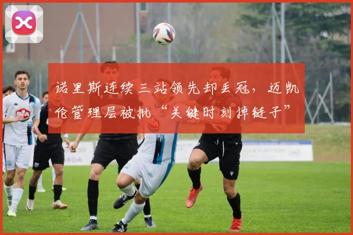 诺里斯连续三站领先却丢冠,迈凯伦管理层被批“关键时刻掉链子”