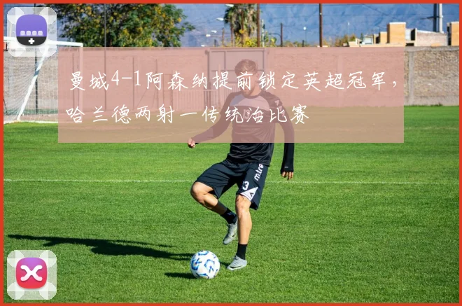 曼城4-1阿森纳提前锁定英超冠军，哈兰德两射一传统治比赛