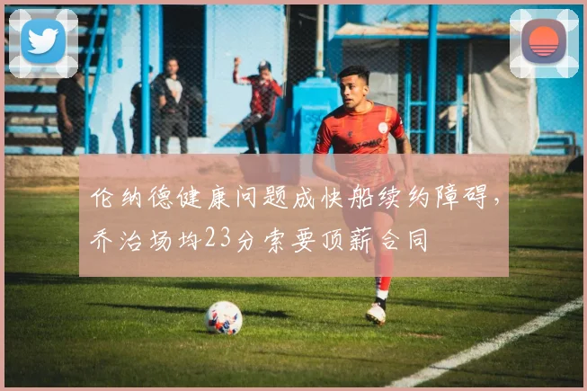 伦纳德健康问题成快船续约障碍，乔治场均23分索要顶薪合同