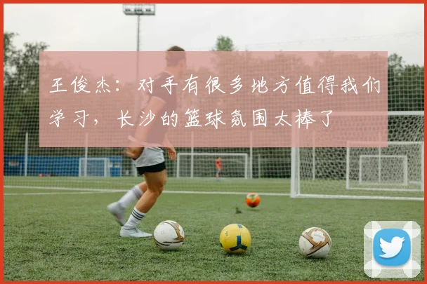 王俊杰：对手有很多地方值得我们学习，长沙的篮球氛围太棒了