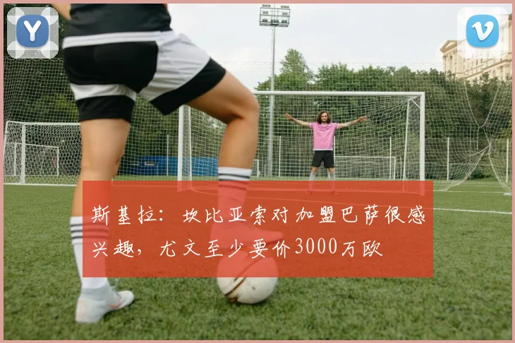 斯基拉:坎比亚索对加盟巴萨很感兴趣,尤文至少要价3000万欧
