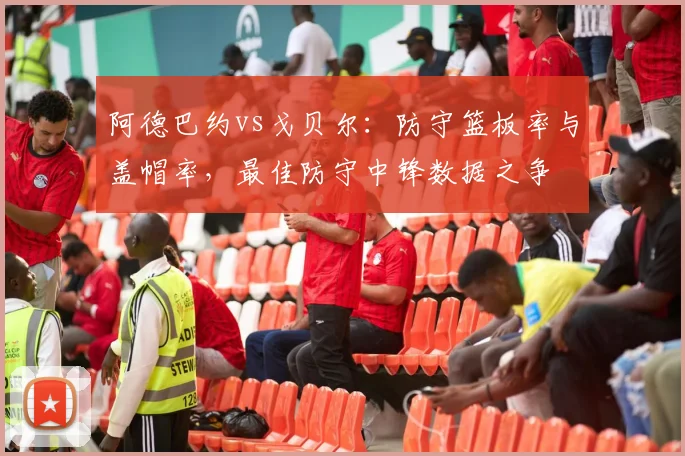 阿德巴约vs戈贝尔:防守篮板率与盖帽率,最佳防守中锋数据之争